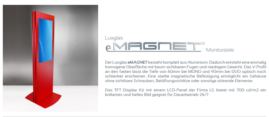 Der Luxglas eMAGNET besteht komplett aus Aluminium. Dadurch entsteht eine einmalig homogene Oberfläche mit kaum sichtbaren Fugen und niedrigem Gewicht. Das V-Profil an den Seiten lässt die Tiefe von 60mm bei MONO und 90mm bei DUO optisch noch schlanker erscheinen. Eine starke magnetische Befestigung ermöglicht ein Gehäuse ohne sichtbare Schrauben, Belüftungsschlitze oder sonstige störende Elemente.  Das TFT Display mit einem LCD-Monitor der Firma LG bietet mit 700 cd/m2 ein brillantes und helles Bild geignet für Dauerbetrieb 24/7.