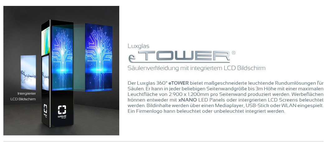 Luxglas eTOWER Säulenverkleidung mit integriertem LCD Bildschirm  Der Luxglas 360° eTOWER bietet maßgeschneiderte leuchtende Rundumlösungen für Säulen. Er kann in jeder beliebigen Seitenwandgröße bis 3m Höhe mit einer maximalen Leuchtfläche von 2.900 x 1.200mm pro Seitenwand produziert werden.   Werbeflächen können entweder mit xNANO LED Panels oder intergrierten LCD Screens beleuchtet werden. Bildinhalte werden über einen Mediaplayer, USB-Stick oder WLAN eingespielt. Ein Firmenlogo kann beleuchtet oder unbeleuchtet integriert werden.