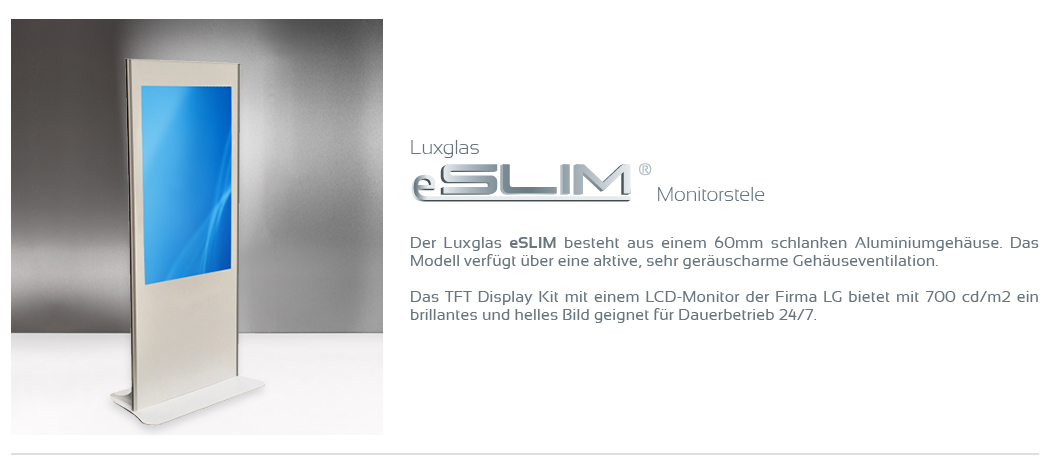 Monitorstele  Der Luxglas eSLIM besteht aus einem 60mm schlanken Aluminiumgehäuse. Das Modell verfügt über eine aktive, sehr geräuscharme Gehäuseventilation.  Das TFT Display mit einem LCD-Monitor der Firma LG bietet mit 700 cd/m2 ein brillantes und helles Bild geignet für Dauerbetrieb 24/7.