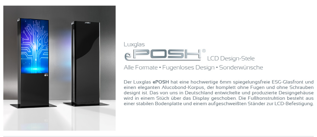 LCD Design-Stele Alle Formate • Fugenloses Design • Sonderwünsche  Der Luxglas ePOSH hat eine hochwertige spiegelungsfreie 6mm ESG-Glasfront und einen eleganten Alucobond-Korpus, der komplett ohne Fugen und ohne Schrauben designt ist. Das von uns in Deutschland entwickelte und produzierte Designgehäuse wird in einem Stück über das Display geschoben. Die Fußkonstruktion besteht aus einer stabilen Bodenplatte und einem aufgeschweißten Ständer zur LCD-Befestigung.