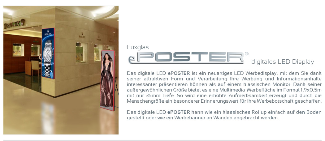 Digitales LED Display.  Das digitale LED ePOSTER ist ein neuartiges LED Werbedisplay, mit dem Sie dank seiner attraktiven Form und Verarbeitung Ihre Werbung und Informationsinhalte interessanter präsentieren können als auf einem klassischen Monitor. Dank seiner außergewöhnlichen Größe bietet es eine Multimedia-Werbefläche im Format 1,9x0,5m mit nur 35mm Tiefe. So wird eine erhöhte Aufmerksamkeit erzeugt und durch die Menschengröße ein besonderer Erinnerungswert für Ihre Werbebotschaft geschaffen.   Das digitale LED ePOSTER kann wie ein klassisches Rollup einfach auf den Boden gestellt oder wie ein Werbebanner an Wänden angebracht werden. 