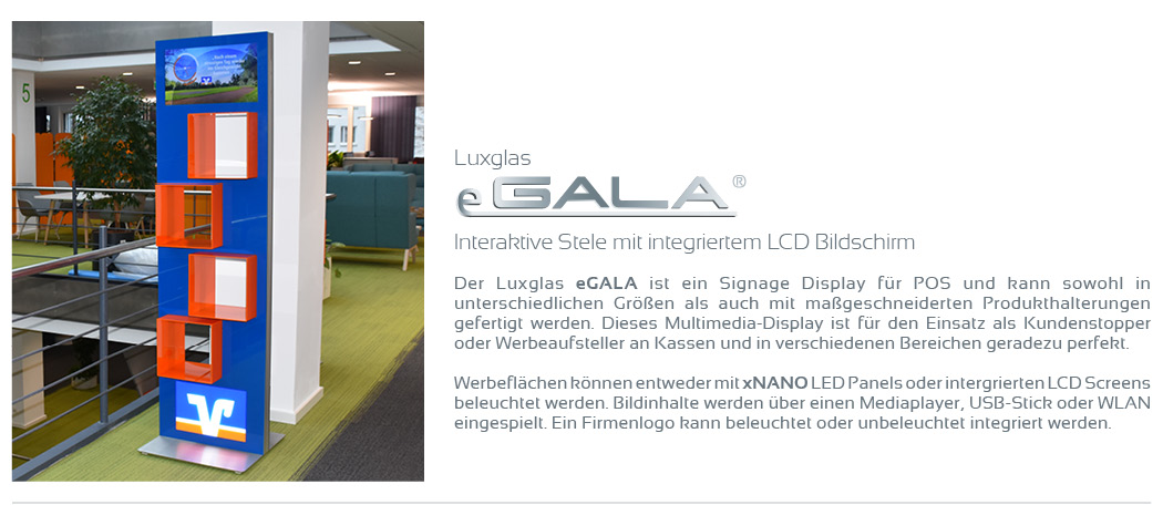 Interaktive Stele mit integriertem LCD Bildschirm  Der Luxglas eGALA ist ein Signage Display für POS und kann sowohl in unterschiedlichen Größen als auch mit maßgeschneiderten Produkthalterungen gefertigt werden. Dieses Multimedia-Display ist für den Einsatz als Kundenstopper oder Werbeaufsteller an Kassen und in verschiedenen Bereichen geradezu perfekt.  Werbeflächen können entweder mit xNANO LED Panels oder intergrierten LCD Screens beleuchtet werden. Bildinhalte werden über einen Mediaplayer, USB-Stick oder WLAN eingespielt. Ein Firmenlogo kann beleuchtet oder unbeleuchtet integriert werden.