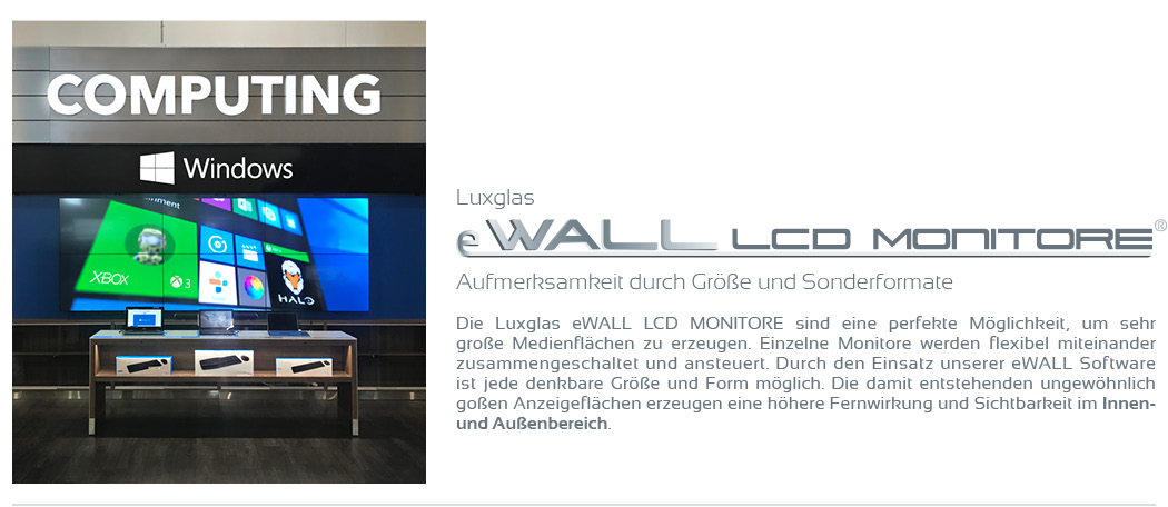 Aufmerksamkeit durch Größe und Sonderformate   Die Luxglas eWALL LCD MONITORE sind eine perfekte Möglichkeit, um sehr große Medienflächen zu erzeugen. Einzelne Monitore werden flexibel miteinander zusammengeschaltet und ansteuert. Durch den Einsatz unserer eWALL Software ist jede denkbare Größe und Form möglich. Die damit entstehenden ungewöhnlich goßen Anzeigeflächen erzeugen eine höhere Fernwirkung und Sichtbarkeit im Innen- und Außenbereich.