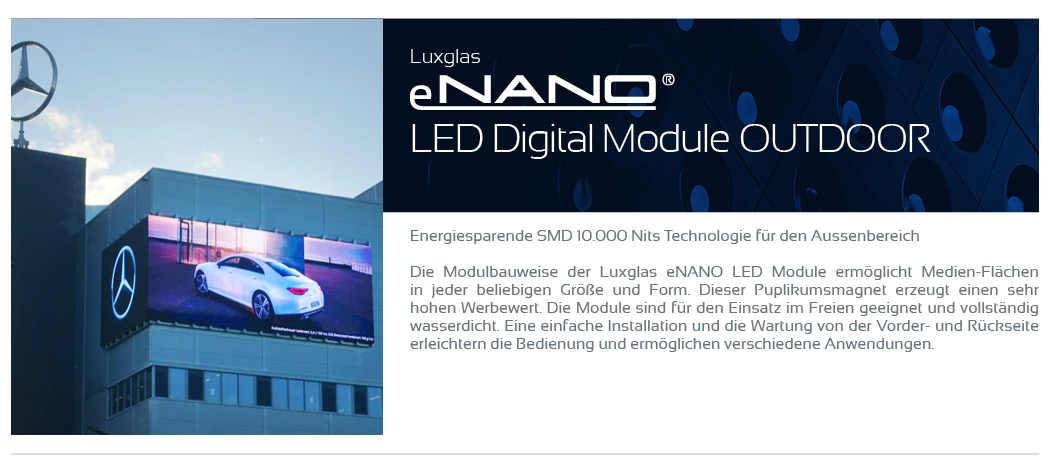 LED Digital Module Outdoor    Energiesparende SMD 10.000 Nits Technologie für den Aussenbereich  Die Modulbauweise der Luxglas eNANO LED Module ermöglicht Medien-Flächen in jeder beliebigen Größe und Form. Dieser Puplikumsmagnet erzeugt einen sehr hohen Werbewert. Die Module sind für den Einsatz im Freien geeignet und vollständig wasserdicht. Eine einfache Installation und die Wartung von der Vorder- und Rückseite erleichtern die Bedienung und ermöglichen verschiedene Anwendungen.
