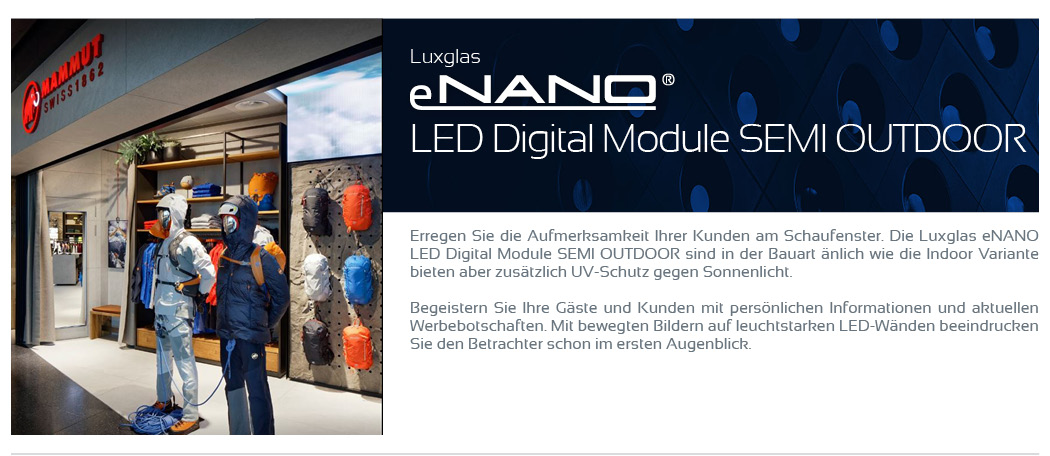 LED Digital Module Semi Outdoor    Erregen Sie die Aufmerksamkeit Ihrer Kunden am Schaufenster. Die Luxglas eNANO LED Digital Module SEMI OUTDOOR sind in der Bauart änlich wie die Indoor Variante bieten aber zusätzlich UV-Schutz gegen Sonnenlicht.  Begeistern Sie Ihre Gäste und Kunden mit persönlichen Informationen und aktuellen Werbebotschaften. Mit bewegten Bildern auf leuchtstarken LED-Wänden beeindrucken Sie den Betrachter schon im ersten Augenblick.
