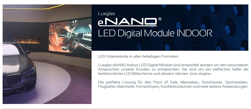 LED Digital Module Indoor    LED-Videowände in allen beliebigen Formaten  Luxglas eNANO Indoor LED Digital Module sind entwickelt worden um den besonderen Ansprüchen unserer Kunden zu entsprechen. Sie sind um ein vielfaches heller als herkömmliche LCD Bildschirme und absolut rahmen- bzw steglos.  Die perfekte Lösung für den Point of Sale, Messebau, Autohäuser, Sportstadien, Flughäfen, Bahnhöfe, Firmenfoyers, Konferenzräumen und viele weitere Anwendungen.